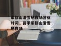 军都山滑雪场夜场营业时间，昌平军都山滑雪场夜场