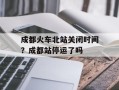 成都火车北站关闭时间？成都站停运了吗