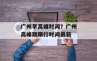 广州早高峰时间？广州高峰期限行时间最新