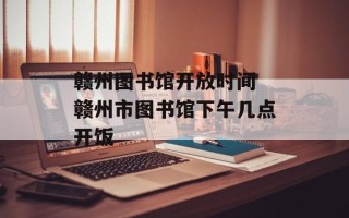赣州图书馆开放时间 赣州市图书馆下午几点开饭