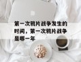 第一次鸦片战争发生的时间，第一次鸦片战争是哪一年