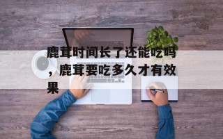 鹿茸时间长了还能吃吗，鹿茸要吃多久才有效果
