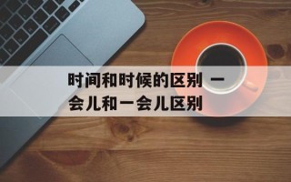 时间和时候的区别 一会儿和一会儿区别
