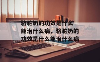 骆驼奶的功效是什么 能治什么病，骆驼奶的功效是什么能治什么病