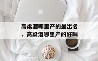 高粱酒哪里产的最出名，高粱酒哪里产的好喝