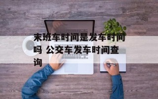 末班车时间是发车时间吗 公交车发车时间查询
