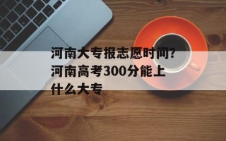 河南大专报志愿时间？河南高考300分能上什么大专