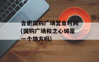 合肥国购广场营业时间(国购广场和之心城是一个地方吗)