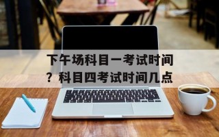 下午场科目一考试时间？科目四考试时间几点