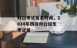 对口考试报名时间，2024年四川对口招生考试报