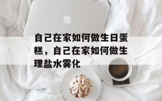 自己在家如何做生日蛋糕，自己在家如何做生理盐水雾化