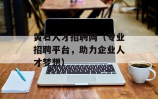 黄石人才招聘网（专业招聘平台，助力企业人才梦想）