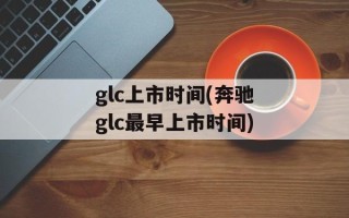 glc上市时间(奔驰glc最早上市时间)