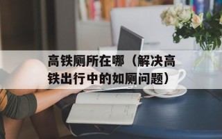 高铁厕所在哪（解决高铁出行中的如厕问题）