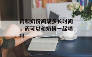 药和奶粉间隔多长时间，药可以和奶粉一起喝吗