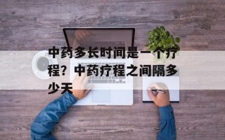 中药多长时间是一个疗程？中药疗程之间隔多少天