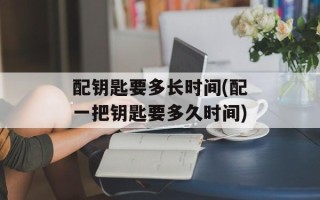 配钥匙要多长时间(配一把钥匙要多久时间)