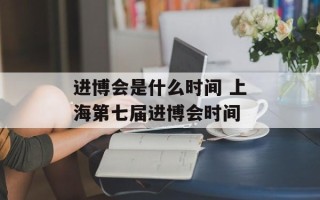 进博会是什么时间 上海第七届进博会时间
