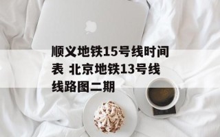 顺义地铁15号线时间表 北京地铁13号线线路图二期
