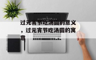 过元宵节吃汤圆的意义，过元宵节吃汤圆的寓意