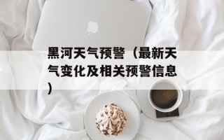 黑河天气预警（最新天气变化及相关预警信息）