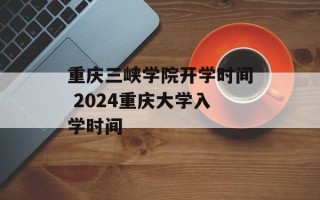 重庆三峡学院开学时间 2024重庆大学入学时间