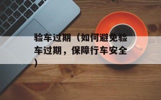 验车过期（如何避免验车过期，保障行车安全）
