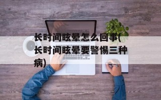 长时间眩晕怎么回事(长时间眩晕要警惕三种病)