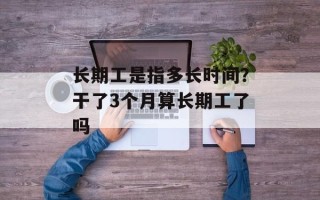 长期工是指多长时间？干了3个月算长期工了吗