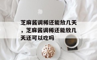 芝麻酱调稀还能放几天，芝麻酱调稀还能放几天还可以吃吗