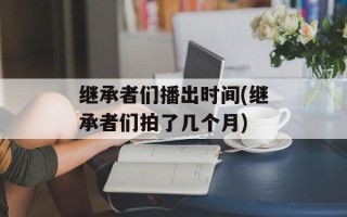 继承者们播出时间(继承者们拍了几个月)