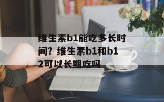 维生素b1能吃多长时间？维生素b1和b12可以长期吃吗