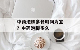 中药泡脚多长时间为宜？中药泡脚多久