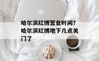 哈尔滨红博营业时间？哈尔滨红博地下几点关门了