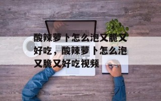 酸辣萝卜怎么泡又脆又好吃，酸辣萝卜怎么泡又脆又好吃视频