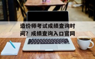 造价师考试成绩查询时间？成绩查询入口官网