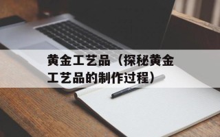 黄金工艺品（探秘黄金工艺品的制作过程）