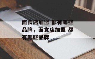 面食店加盟 都有哪些品牌，面食店加盟 都有哪些品牌