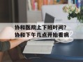 协和医院上下班时间？协和下午几点开始看病