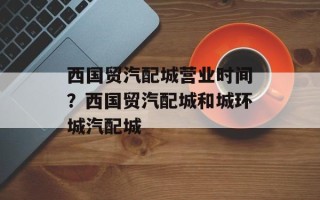 西国贸汽配城营业时间？西国贸汽配城和城环城汽配城