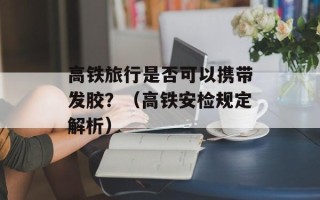高铁旅行是否可以携带发胶？（高铁安检规定解析）