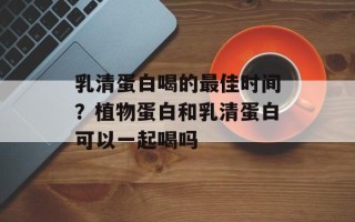 乳清蛋白喝的最佳时间？植物蛋白和乳清蛋白可以一起喝吗