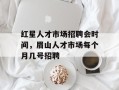 红星人才市场招聘会时间，眉山人才市场每个月几号招聘