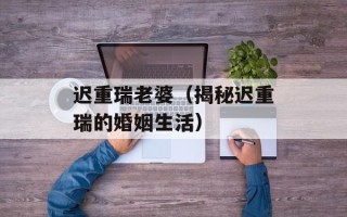 迟重瑞老婆（揭秘迟重瑞的婚姻生活）