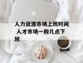人力资源市场上班时间 人才市场一般几点下班