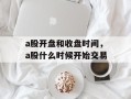 a股开盘和收盘时间，a股什么时候开始交易