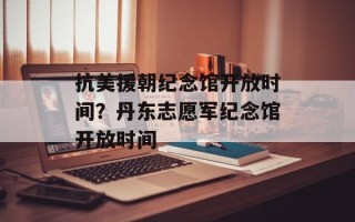 抗美援朝纪念馆开放时间？丹东志愿军纪念馆开放时间