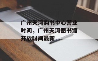 广州天河购书中心营业时间，广州天河图书馆开放时间最新