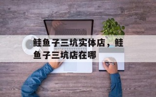 鲑鱼子三坑实体店，鲑鱼子三坑店在哪