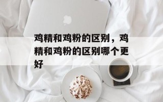 鸡精和鸡粉的区别，鸡精和鸡粉的区别哪个更好